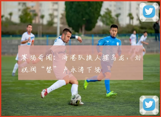 赛场奇闻:海港队换人摆乌龙,刘祝润“替”卢永涛下场