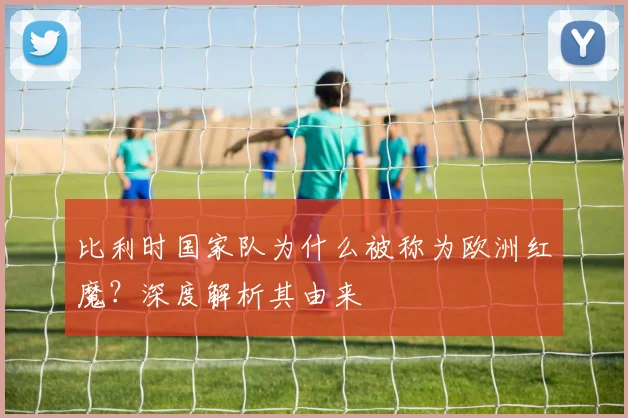 比利时国家队为什么被称为欧洲红魔？深度解析其由来