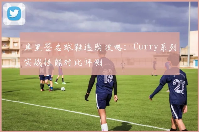 库里签名球鞋选购攻略:Curry系列实战性能对比评测