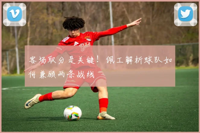客场取分是关键！佩工解析球队如何兼顾两条战线