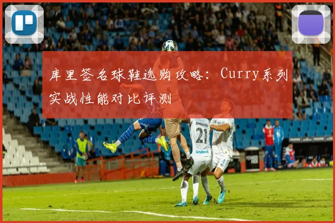 库里签名球鞋选购攻略:Curry系列实战性能对比评测