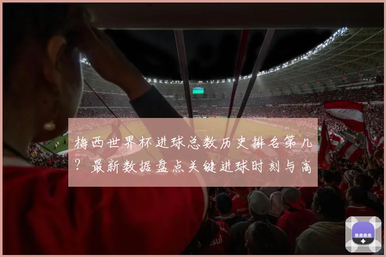 梅西世界杯进球总数历史排名第几?最新数据盘点关键进球时刻与高清集锦