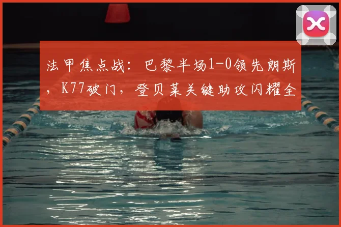法甲焦点战：巴黎半场1-0领先朗斯，K77破门，登贝莱关键助攻闪耀全场